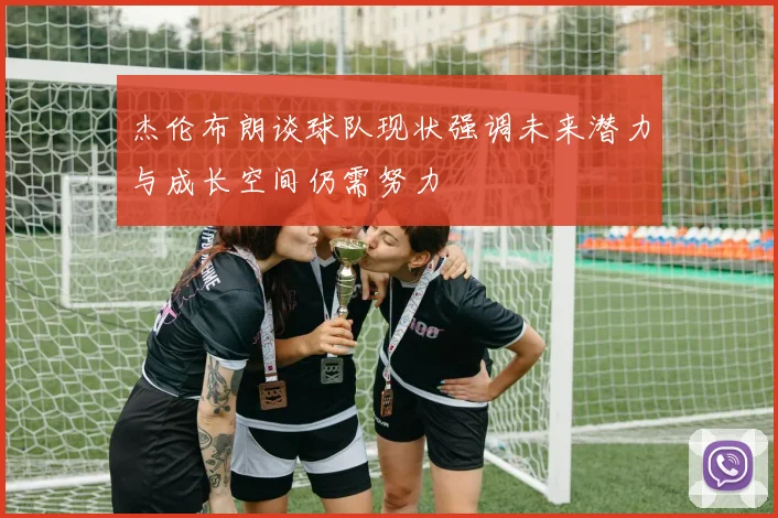 杰伦布朗谈球队现状强调未来潜力与成长空间仍需努力