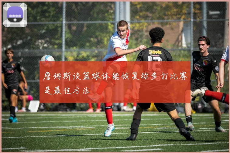 詹姆斯谈篮球体能恢复称多打比赛是最佳方法