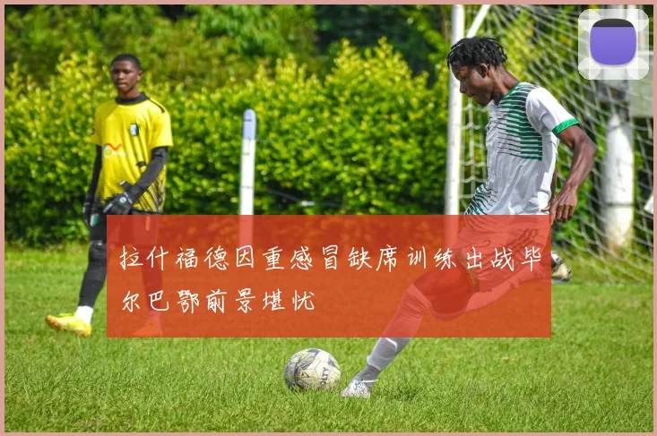 拉什福德因重感冒缺席训练出战毕尔巴鄂前景堪忧