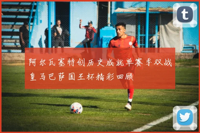 阿尔瓦塞特创历史成就单赛季双战皇马巴萨国王杯精彩回顾