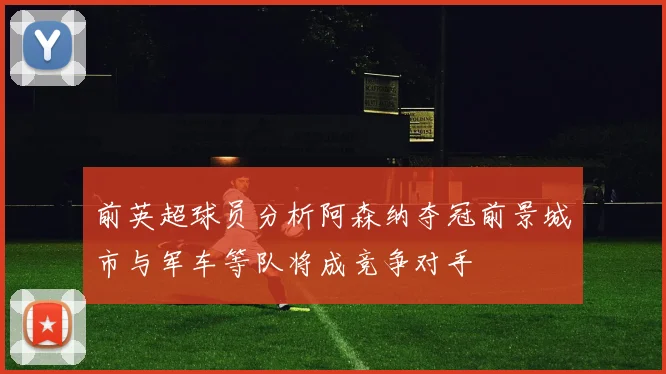 前英超球员分析阿森纳夺冠前景城市与军车等队将成竞争对手