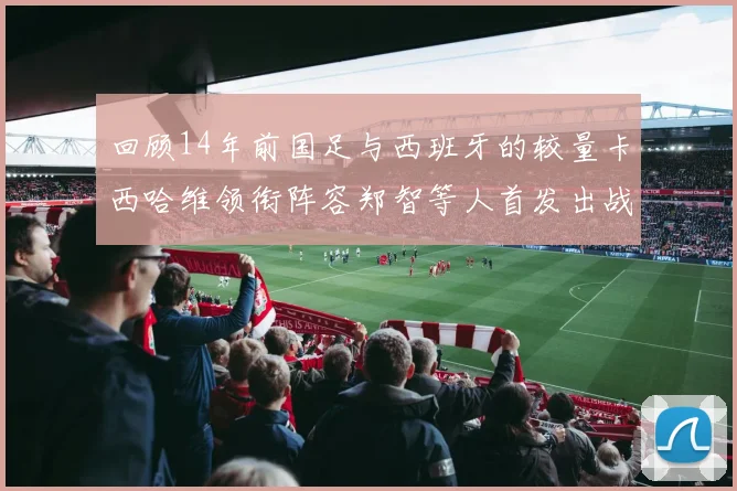 回顾14年前国足与西班牙的较量卡西哈维领衔阵容郑智等人首发出战