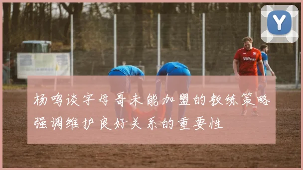 杨鸣谈字母哥未能加盟的教练策略强调维护良好关系的重要性