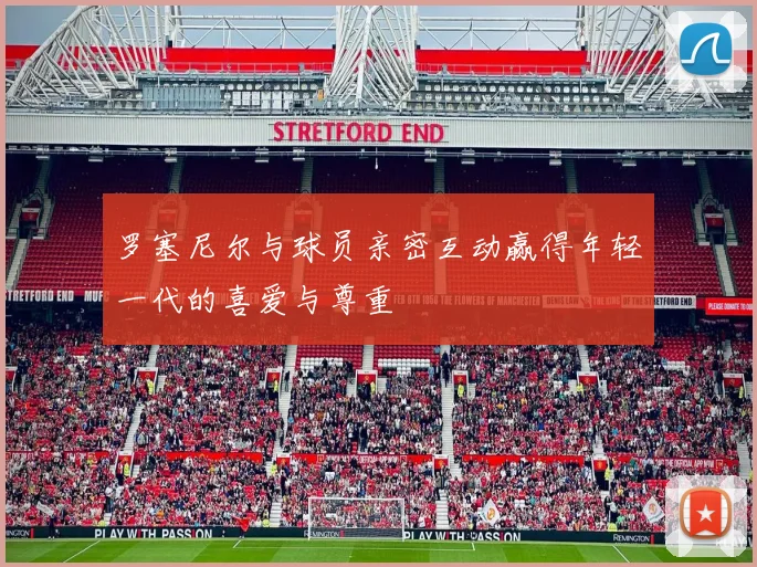 罗塞尼尔与球员亲密互动赢得年轻一代的喜爱与尊重