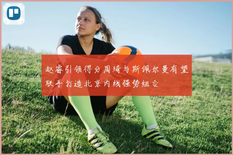赵睿引领得分周琦与斯佩尔曼有望联手打造北京内线强势组合