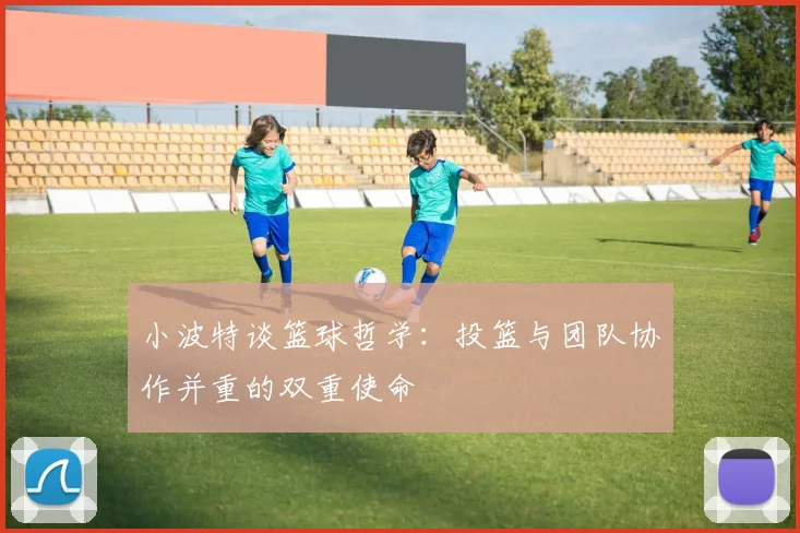 小波特谈篮球哲学：投篮与团队协作并重的双重使命