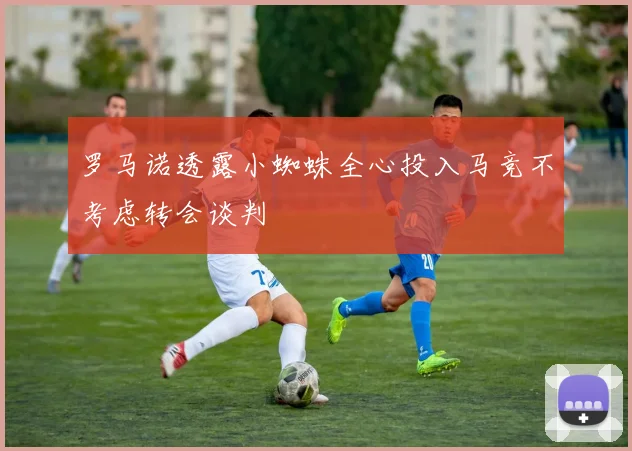 罗马诺透露小蜘蛛全心投入马竞不考虑转会谈判
