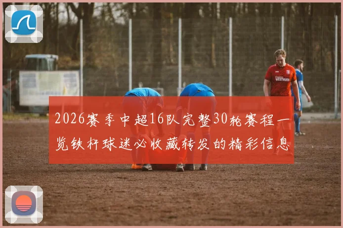 2026赛季中超16队完整30轮赛程一览铁杆球迷必收藏转发的精彩信息