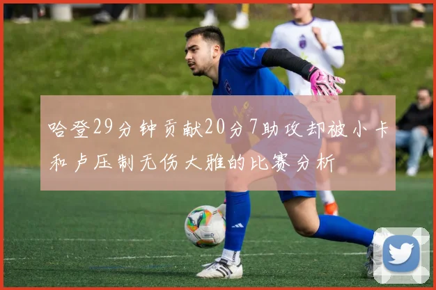 哈登29分钟贡献20分7助攻却被小卡和卢压制无伤大雅的比赛分析