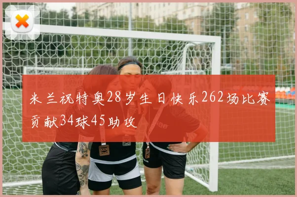 米兰祝特奥28岁生日快乐262场比赛贡献34球45助攻